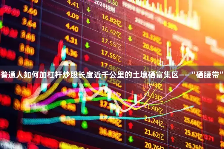 普通人如何加杠杆炒股长度近千公里的土壤硒富集区——“硒腰带”