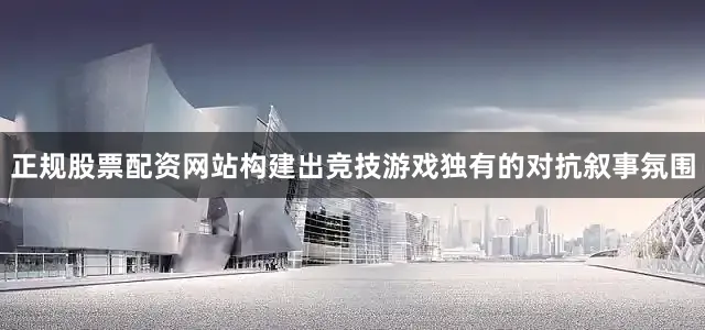 正规股票配资网站构建出竞技游戏独有的对抗叙事氛围