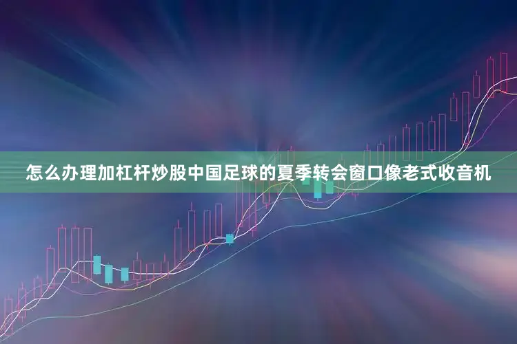 怎么办理加杠杆炒股中国足球的夏季转会窗口像老式收音机