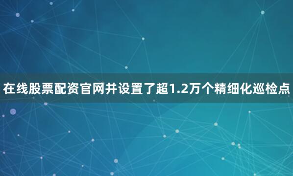 在线股票配资官网并设置了超1.2万个精细化巡检点