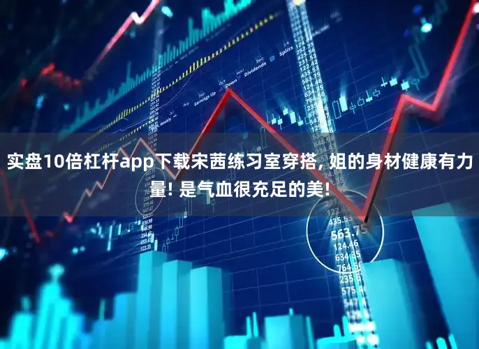 实盘10倍杠杆app下载宋茜练习室穿搭, 姐的身材健康有力量! 是气血很充足的美!
