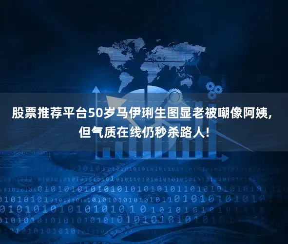 股票推荐平台50岁马伊琍生图显老被嘲像阿姨, 但气质在线仍秒杀路人!