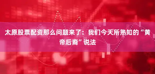 太原股票配资那么问题来了：我们今天所熟知的“黄帝后裔”说法