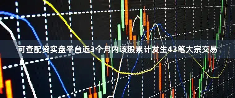 可查配资实盘平台近3个月内该股累计发生43笔大宗交易