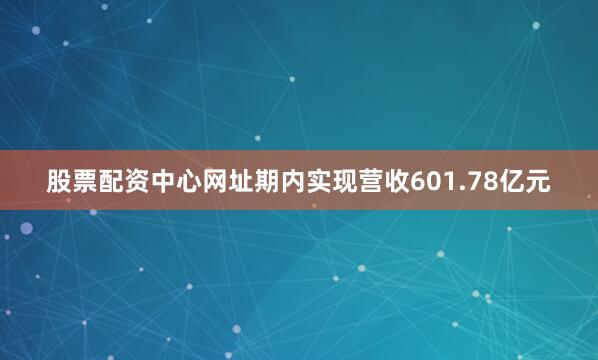 股票配资中心网址期内实现营收601.78亿元